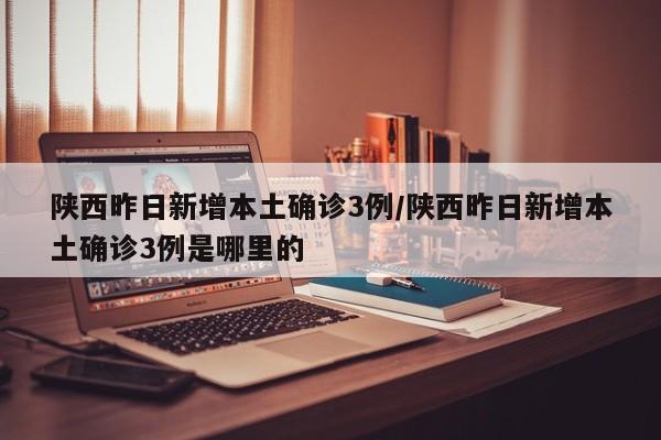 陕西昨日新增本土确诊3例/陕西昨日新增本土确诊3例是哪里的