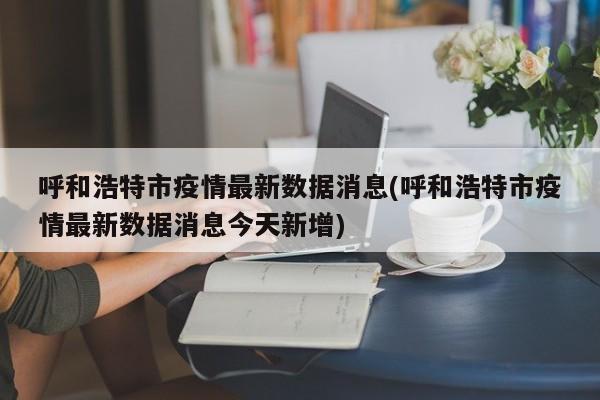 呼和浩特市疫情最新数据消息(呼和浩特市疫情最新数据消息今天新增)