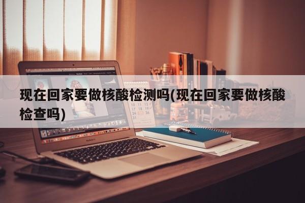 现在回家要做核酸检测吗(现在回家要做核酸检查吗)