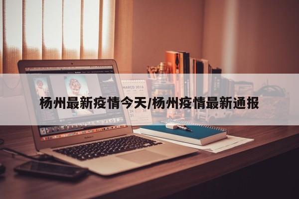 杨州最新疫情今天/杨州疫情最新通报