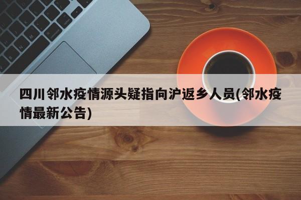 四川邻水疫情源头疑指向沪返乡人员(邻水疫情最新公告)
