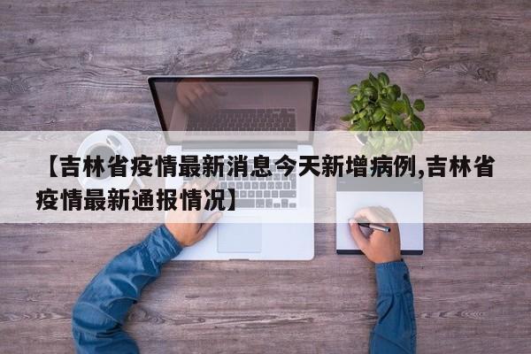 【吉林省疫情最新消息今天新增病例,吉林省疫情最新通报情况】