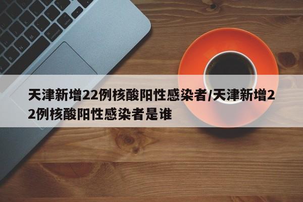 天津新增22例核酸阳性感染者/天津新增22例核酸阳性感染者是谁
