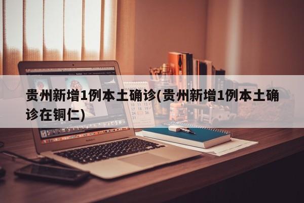 贵州新增1例本土确诊(贵州新增1例本土确诊在铜仁)