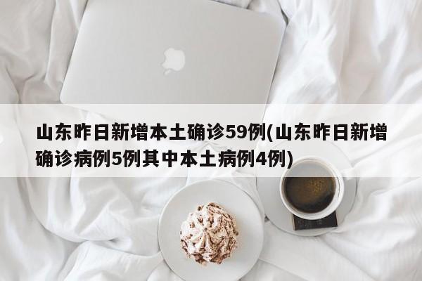 山东昨日新增本土确诊59例(山东昨日新增确诊病例5例其中本土病例4例)