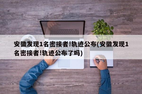 安徽发现1名密接者!轨迹公布(安徽发现1名密接者!轨迹公布了吗)