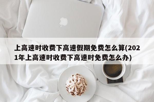 上高速时收费下高速假期免费怎么算(2021年上高速时收费下高速时免费怎么办)