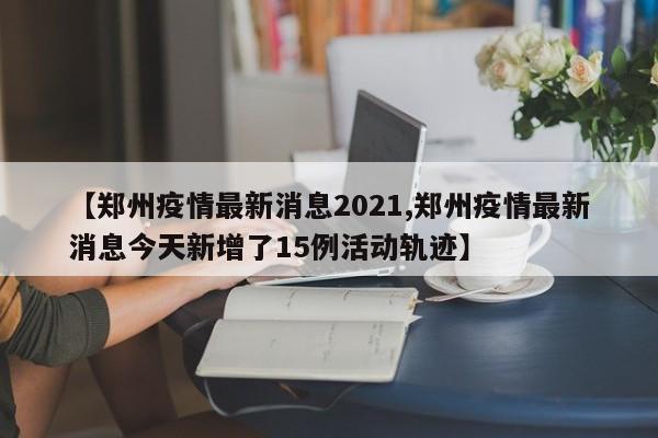 【郑州疫情最新消息2021,郑州疫情最新消息今天新增了15例活动轨迹】
