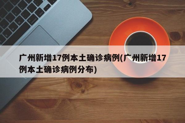 广州新增17例本土确诊病例(广州新增17例本土确诊病例分布)