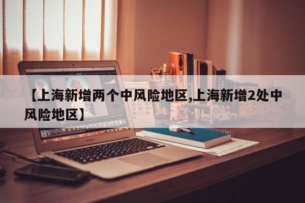 【上海新增两个中风险地区,上海新增2处中风险地区】