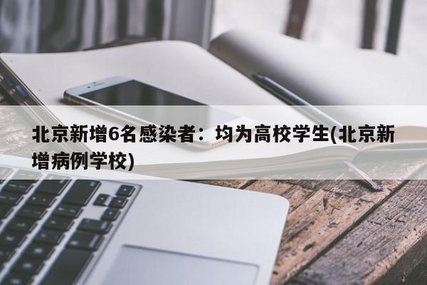 北京新增6名感染者：均为高校学生(北京新增病例学校)