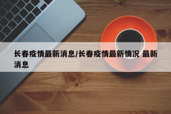 长春疫情最新消息/长春疫情最新情况 最新消息