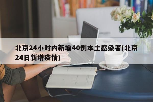 北京24小时内新增40例本土感染者(北京24日新增疫情)