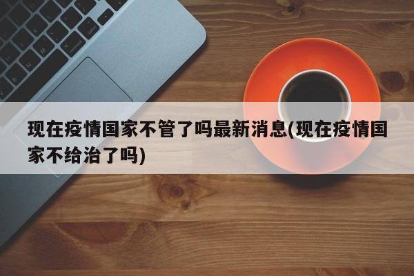 现在疫情国家不管了吗最新消息(现在疫情国家不给治了吗)