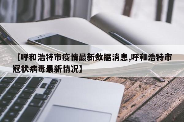 【呼和浩特市疫情最新数据消息,呼和浩特市冠状病毒最新情况】
