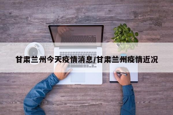 甘肃兰州今天疫情消息/甘肃兰州疫情近况