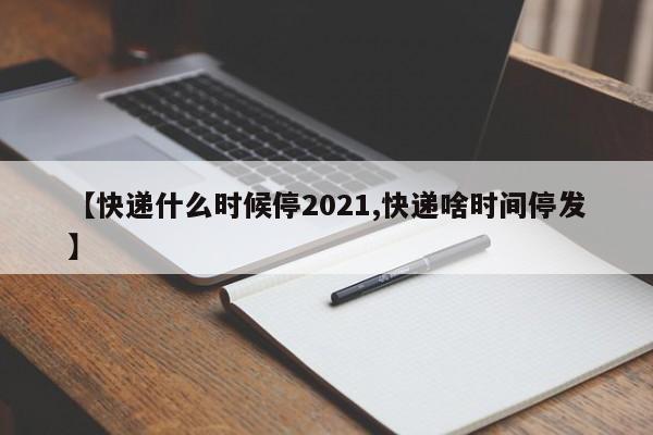 【快递什么时候停2021,快递啥时间停发】