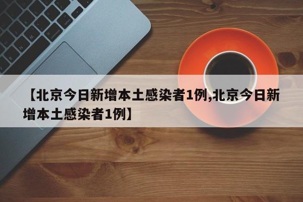 【北京今日新增本土感染者1例,北京今日新增本土感染者1例】