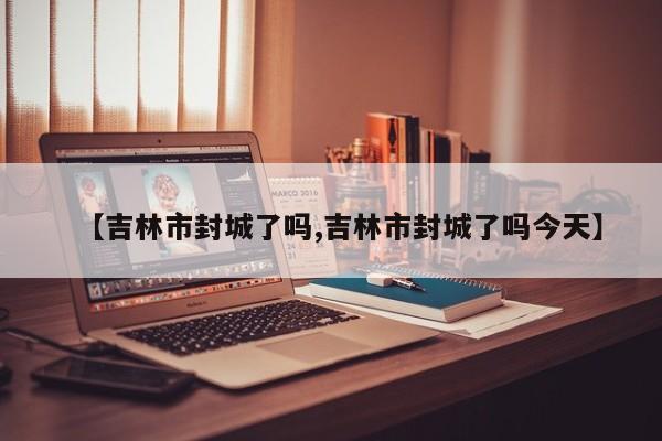 【吉林市封城了吗,吉林市封城了吗今天】
