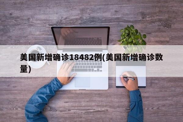 美国新增确诊18482例(美国新增确诊数量)