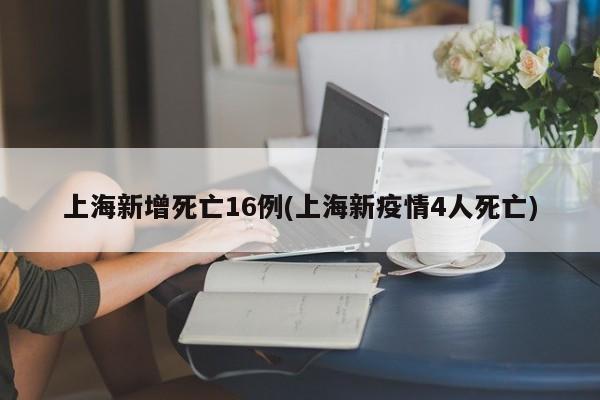 上海新增死亡16例(上海新疫情4人死亡)