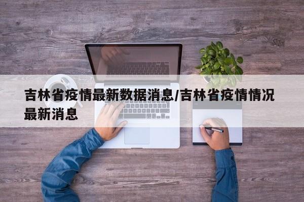 吉林省疫情最新数据消息/吉林省疫情情况 最新消息