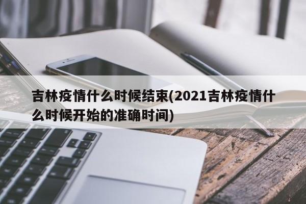 吉林疫情什么时候结束(2021吉林疫情什么时候开始的准确时间)