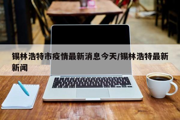 锡林浩特市疫情最新消息今天/锡林浩特最新新闻