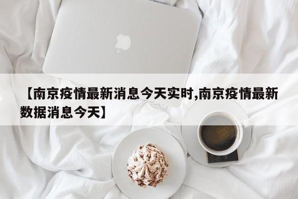 【南京疫情最新消息今天实时,南京疫情最新数据消息今天】