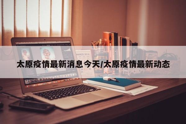太原疫情最新消息今天/太原疫情最新动态