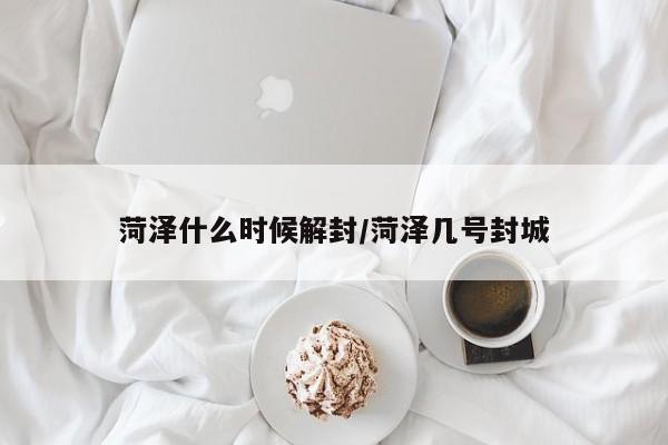 菏泽什么时候解封/菏泽几号封城