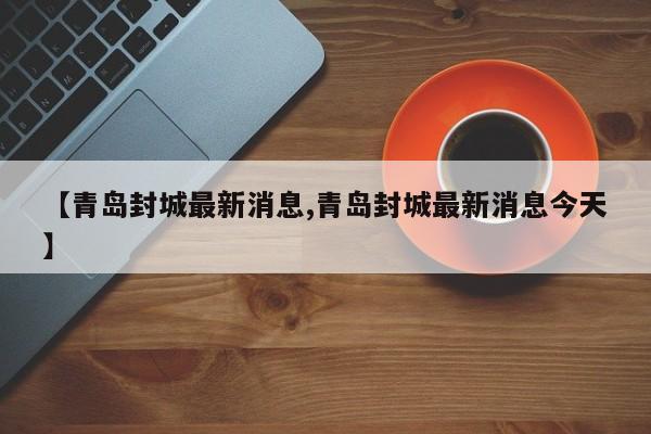 【青岛封城最新消息,青岛封城最新消息今天】