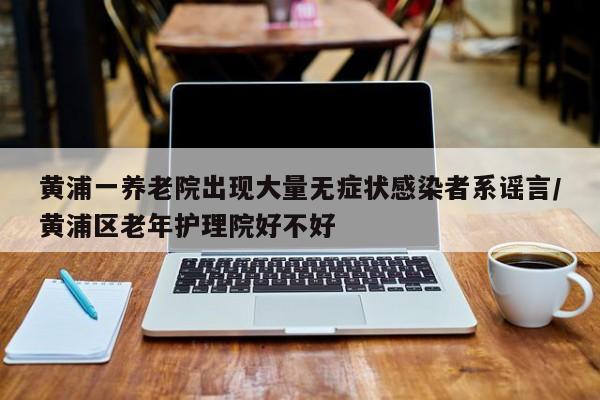 黄浦一养老院出现大量无症状感染者系谣言/黄浦区老年护理院好不好