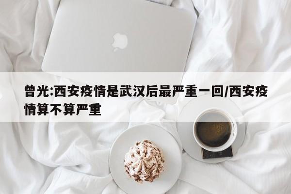 曾光:西安疫情是武汉后最严重一回/西安疫情算不算严重