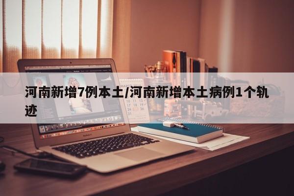 河南新增7例本土/河南新增本土病例1个轨迹
