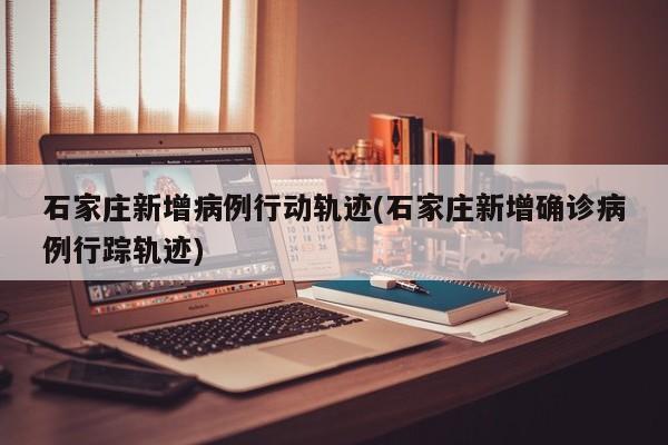 石家庄新增病例行动轨迹(石家庄新增确诊病例行踪轨迹)