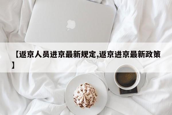【返京人员进京最新规定,返京进京最新政策】