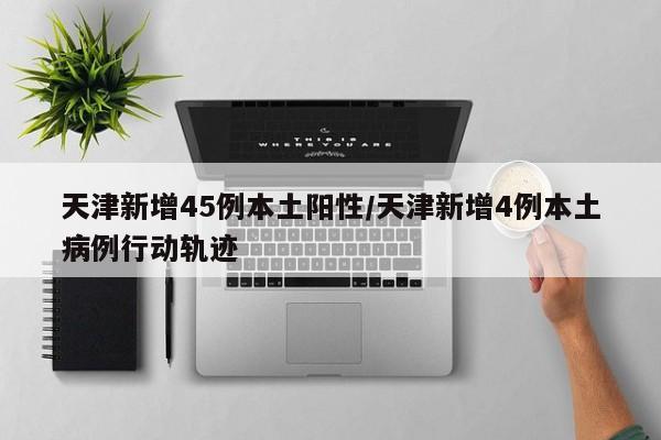 天津新增45例本土阳性/天津新增4例本土病例行动轨迹