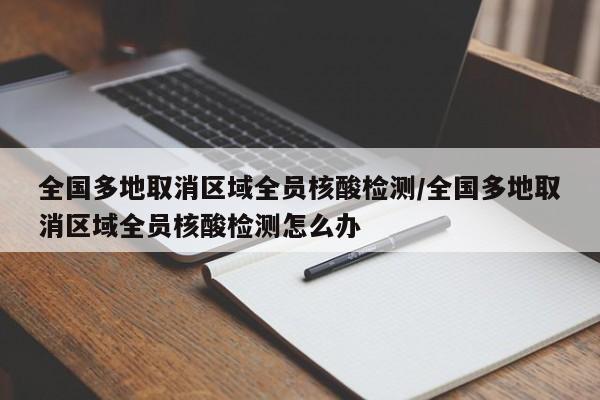 全国多地取消区域全员核酸检测/全国多地取消区域全员核酸检测怎么办