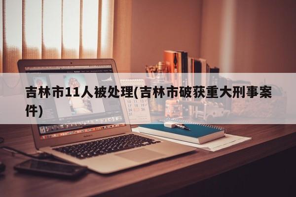 吉林市11人被处理(吉林市破获重大刑事案件)