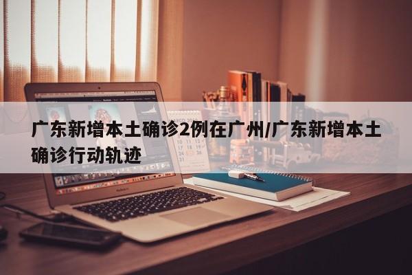 广东新增本土确诊2例在广州/广东新增本土确诊行动轨迹