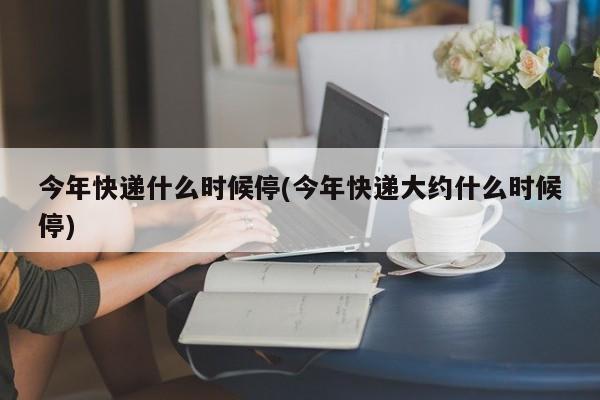 今年快递什么时候停(今年快递大约什么时候停)