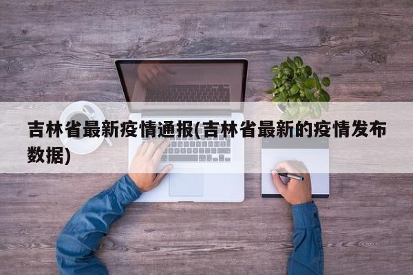 吉林省最新疫情通报(吉林省最新的疫情发布数据)