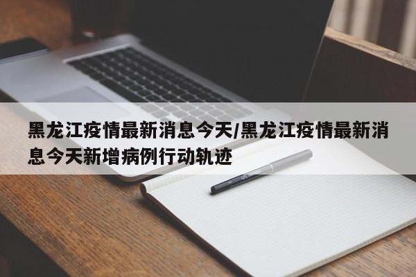 黑龙江疫情最新消息今天/黑龙江疫情最新消息今天新增病例行动轨迹