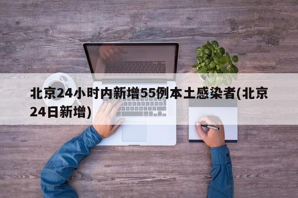 北京24小时内新增55例本土感染者(北京24日新增)