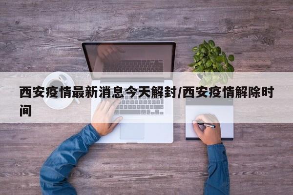 西安疫情最新消息今天解封/西安疫情解除时间