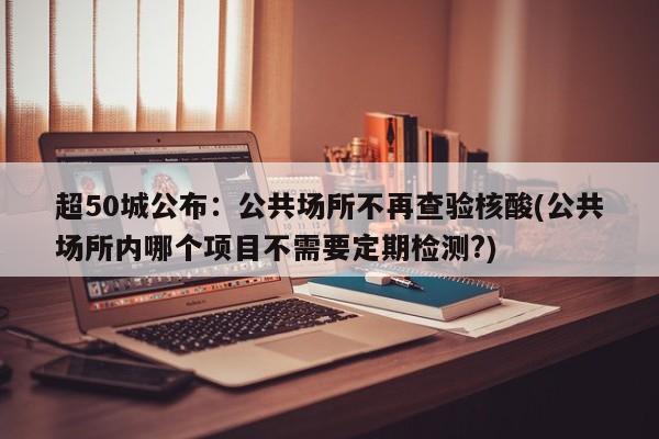 超50城公布：公共场所不再查验核酸(公共场所内哪个项目不需要定期检测?)