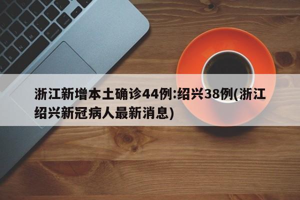 浙江新增本土确诊44例:绍兴38例(浙江绍兴新冠病人最新消息)