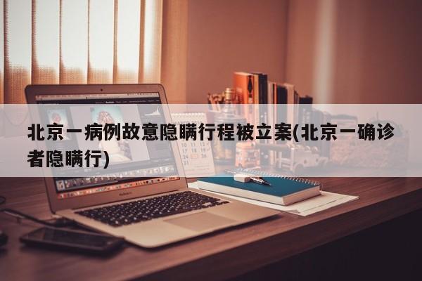 北京一病例故意隐瞒行程被立案(北京一确诊者隐瞒行)