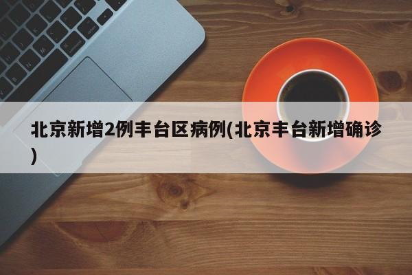 北京新增2例丰台区病例(北京丰台新增确诊)